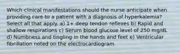 Which clinical manifestations should the nurse anticipate when providing care to a patient with a diagnosis of hyperkalemia? Select all that apply. a) 1+ deep tendon reflexes b) Rapid and shallow respirations c) Serum blood glucose level of 250 mg/dL d) Numbness and tingling in the hands and feet e) Ventricular fibrillation noted on the electrocardiogram