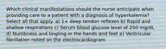 Which clinical manifestations should the nurse anticipate when providing care to a patient with a diagnosis of hyperkalemia? Select all that apply. a) 1+ deep tendon reflexes b) Rapid and shallow respirations c) Serum blood glucose level of 250 mg/dL d) Numbness and tingling in the hands and feet e) Ventricular fibrillation noted on the electrocardiogram