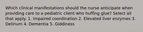 Which clinical manifestations should the nurse anticipate when providing care to a pediatric client who huffing glue? Select all that apply. 1. Impaired coordination 2. Elevated liver enzymes 3. Delirium 4. Dementia 5. Giddiness