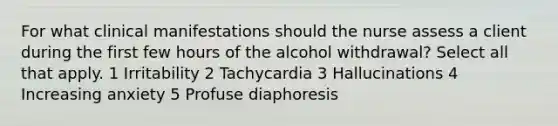 For what clinical manifestations should the nurse assess a client during the first few hours of the alcohol withdrawal? Select all that apply. 1 Irritability 2 Tachycardia 3 Hallucinations 4 Increasing anxiety 5 Profuse diaphoresis