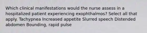 Which clinical manifestations would the nurse assess in a hospitalized patient experiencing exophthalmos? Select all that apply. Tachypnea Increased appetite Slurred speech Distended abdomen Bounding, rapid pulse