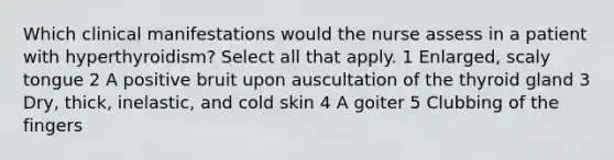 Which clinical manifestations would the nurse assess in a patient with hyperthyroidism? Select all that apply. 1 Enlarged, scaly tongue 2 A positive bruit upon auscultation of the thyroid gland 3 Dry, thick, inelastic, and cold skin 4 A goiter 5 Clubbing of the fingers