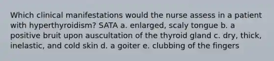 Which clinical manifestations would the nurse assess in a patient with hyperthyroidism? SATA a. enlarged, scaly tongue b. a positive bruit upon auscultation of the thyroid gland c. dry, thick, inelastic, and cold skin d. a goiter e. clubbing of the fingers