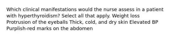 Which clinical manifestations would the nurse assess in a patient with hyperthyroidism? Select all that apply. Weight loss Protrusion of the eyeballs Thick, cold, and dry skin Elevated BP Purplish-red marks on the abdomen