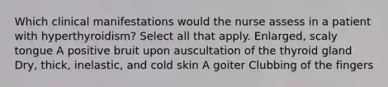 Which clinical manifestations would the nurse assess in a patient with hyperthyroidism? Select all that apply. Enlarged, scaly tongue A positive bruit upon auscultation of the thyroid gland Dry, thick, inelastic, and cold skin A goiter Clubbing of the fingers