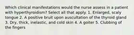 Which clinical manifestations would the nurse assess in a patient with hyperthyroidism? Select all that apply. 1. Enlarged, scaly tongue 2. A positive bruit upon auscultation of the thyroid gland 3. Dry, thick, inelastic, and cold skin 4. A goiter 5. Clubbing of the fingers