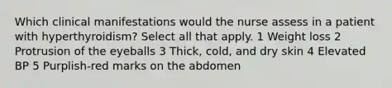 Which clinical manifestations would the nurse assess in a patient with hyperthyroidism? Select all that apply. 1 Weight loss 2 Protrusion of the eyeballs 3 Thick, cold, and dry skin 4 Elevated BP 5 Purplish-red marks on the abdomen