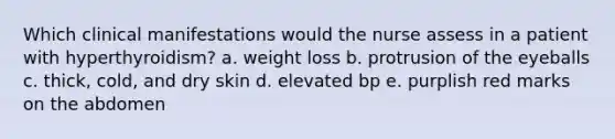 Which clinical manifestations would the nurse assess in a patient with hyperthyroidism? a. weight loss b. protrusion of the eyeballs c. thick, cold, and dry skin d. elevated bp e. purplish red marks on the abdomen