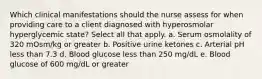 Which clinical manifestations should the nurse assess for when providing care to a client diagnosed with hyperosmolar hyperglycemic state? Select all that apply. a. Serum osmolality of 320 mOsm/kg or greater b. Positive urine ketones c. Arterial pH less than 7.3 d. Blood glucose less than 250 mg/dL e. Blood glucose of 600 mg/dL or greater