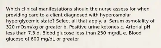 Which clinical manifestations should the nurse assess for when providing care to a client diagnosed with hyperosmolar hyperglycemic state? Select all that apply. a. Serum osmolality of 320 mOsm/kg or greater b. Positive urine ketones c. Arterial pH less than 7.3 d. Blood glucose less than 250 mg/dL e. Blood glucose of 600 mg/dL or greater