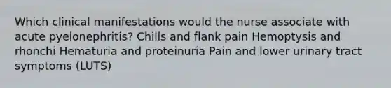 Which clinical manifestations would the nurse associate with acute pyelonephritis? Chills and flank pain Hemoptysis and rhonchi Hematuria and proteinuria Pain and lower urinary tract symptoms (LUTS)