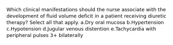 Which clinical manifestations should the nurse associate with the development of fluid volume deficit in a patient receiving diuretic therapy? Select all that apply. a.Dry oral mucosa b.Hypertension c.Hypotension d.Jugular venous distention e.Tachycardia with peripheral pulses 3+ bilaterally