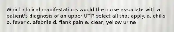 Which clinical manifestations would the nurse associate with a patient's diagnosis of an upper UTI? select all that apply. a. chills b. fever c. afebrile d. flank pain e. clear, yellow urine