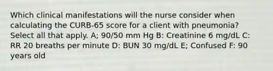 Which clinical manifestations will the nurse consider when calculating the CURB-65 score for a client with pneumonia? Select all that apply. A; 90/50 mm Hg B: Creatinine 6 mg/dL C: RR 20 breaths per minute D: BUN 30 mg/dL E; Confused F: 90 years old