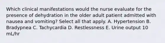 Which clinical manifestations would the nurse evaluate for the presence of dehydration in the older adult patient admitted with nausea and vomiting? Select all that apply. A. Hypertension B. Bradypnea C. Tachycardia D. Restlessness E. Urine output 10 mL/hr