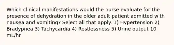 Which clinical manifestations would the nurse evaluate for the presence of dehydration in the older adult patient admitted with nausea and vomiting? Select all that apply. 1) Hypertension 2) Bradypnea 3) Tachycardia 4) Restlessness 5) Urine output 10 mL/hr