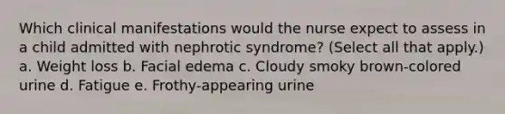 Which clinical manifestations would the nurse expect to assess in a child admitted with nephrotic syndrome? (Select all that apply.) a. Weight loss b. Facial edema c. Cloudy smoky brown-colored urine d. Fatigue e. Frothy-appearing urine