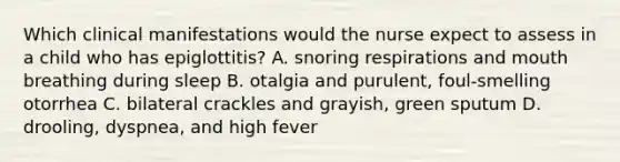 Which clinical manifestations would the nurse expect to assess in a child who has epiglottitis? A. snoring respirations and mouth breathing during sleep B. otalgia and purulent, foul-smelling otorrhea C. bilateral crackles and grayish, green sputum D. drooling, dyspnea, and high fever