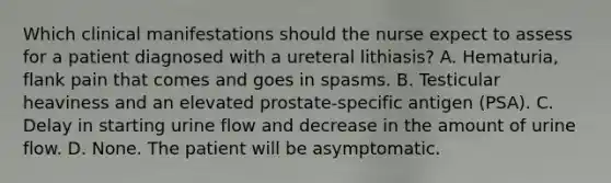 Which clinical manifestations should the nurse expect to assess for a patient diagnosed with a ureteral lithiasis? A. Hematuria, flank pain that comes and goes in spasms. B. Testicular heaviness and an elevated prostate-specific antigen (PSA). C. Delay in starting urine flow and decrease in the amount of urine flow. D. None. The patient will be asymptomatic.