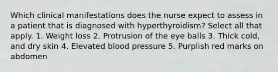 Which clinical manifestations does the nurse expect to assess in a patient that is diagnosed with hyperthyroidism? Select all that apply. 1. Weight loss 2. Protrusion of the eye balls 3. Thick cold, and dry skin 4. Elevated blood pressure 5. Purplish red marks on abdomen