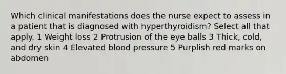 Which clinical manifestations does the nurse expect to assess in a patient that is diagnosed with hyperthyroidism? Select all that apply. 1 Weight loss 2 Protrusion of the eye balls 3 Thick, cold, and dry skin 4 Elevated blood pressure 5 Purplish red marks on abdomen