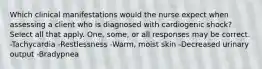 Which clinical manifestations would the nurse expect when assessing a client who is diagnosed with cardiogenic shock? Select all that apply. One, some, or all responses may be correct. -Tachycardia -Restlessness -Warm, moist skin -Decreased urinary output -Bradypnea