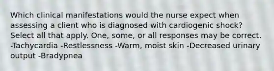 Which clinical manifestations would the nurse expect when assessing a client who is diagnosed with cardiogenic shock? Select all that apply. One, some, or all responses may be correct. -Tachycardia -Restlessness -Warm, moist skin -Decreased urinary output -Bradypnea