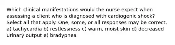 Which clinical manifestations would the nurse expect when assessing a client who is diagnosed with cardiogenic shock? Select all that apply. One, some, or all responses may be correct. a) tachycardia b) restlessness c) warm, moist skin d) decreased urinary output e) bradypnea