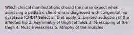 Which clinical manifestations should the nurse expect when assessing a pediatric client who is diagnosed with congenital hip dysplasia (CHD)? Select all that apply. 1. Limited adduction of the affected hip 2. Asymmetry of thigh fat folds 3. Telescoping of the thigh 4. Muscle weakness 5. Atrophy of the muscles