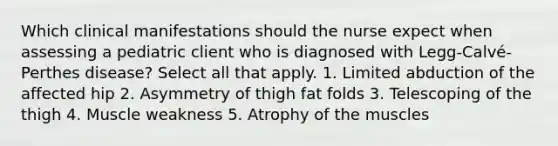 Which clinical manifestations should the nurse expect when assessing a pediatric client who is diagnosed with Legg-Calvé-Perthes disease? Select all that apply. 1. Limited abduction of the affected hip 2. Asymmetry of thigh fat folds 3. Telescoping of the thigh 4. Muscle weakness 5. Atrophy of the muscles