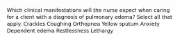 Which clinical manifestations will the nurse expect when caring for a client with a diagnosis of pulmonary edema? Select all that apply. Crackles Coughing Orthopnea Yellow sputum Anxiety Dependent edema Restlessness Lethargy