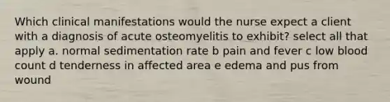 Which clinical manifestations would the nurse expect a client with a diagnosis of acute osteomyelitis to exhibit? select all that apply a. normal sedimentation rate b pain and fever c low blood count d tenderness in affected area e edema and pus from wound