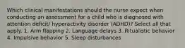 Which clinical manifestations should the nurse expect when conducting an assessment for a child who is diagnosed with attention deficit/ hyperactivity disorder (ADHD)? Select all that apply. 1. Arm flapping 2. Language delays 3. Ritualistic behavior 4. Impulsive behavior 5. Sleep disturbances