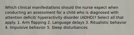 Which clinical manifestations should the nurse expect when conducting an assessment for a child who is diagnosed with attention deficit/ hyperactivity disorder (ADHD)? Select all that apply. 1. Arm flapping 2. Language delays 3. Ritualistic behavior 4. Impulsive behavior 5. Sleep disturbances