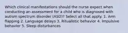 Which clinical manifestations should the nurse expect when conducting an assessment for a child who is diagnosed with autism spectrum disorder (ASD)? Select all that apply. 1. Arm flapping 2. Language delays 3. Ritualistic behavior 4. Impulsive behavior 5. Sleep disturbances