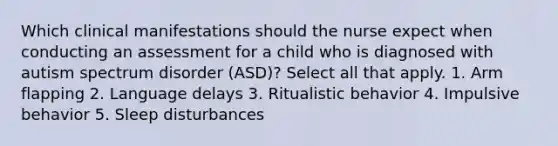 Which clinical manifestations should the nurse expect when conducting an assessment for a child who is diagnosed with autism spectrum disorder (ASD)? Select all that apply. 1. Arm flapping 2. Language delays 3. Ritualistic behavior 4. Impulsive behavior 5. Sleep disturbances