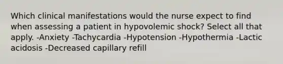 Which clinical manifestations would the nurse expect to find when assessing a patient in hypovolemic shock? Select all that apply. -Anxiety -Tachycardia -Hypotension -Hypothermia -Lactic acidosis -Decreased capillary refill