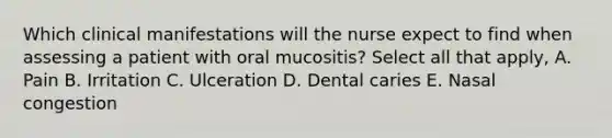 Which clinical manifestations will the nurse expect to find when assessing a patient with oral mucositis? Select all that apply, A. Pain B. Irritation C. Ulceration D. Dental caries E. Nasal congestion