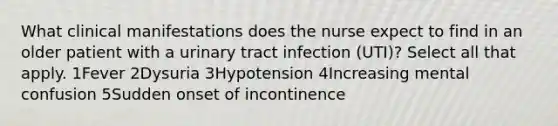 What clinical manifestations does the nurse expect to find in an older patient with a urinary tract infection (UTI)? Select all that apply. 1Fever 2Dysuria 3Hypotension 4Increasing mental confusion 5Sudden onset of incontinence