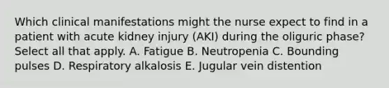 Which clinical manifestations might the nurse expect to find in a patient with acute kidney injury (AKI) during the oliguric phase? Select all that apply. A. Fatigue B. Neutropenia C. Bounding pulses D. Respiratory alkalosis E. Jugular vein distention