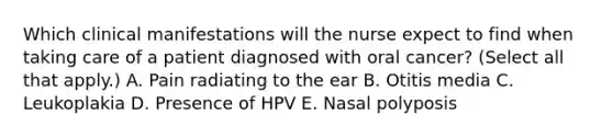 Which clinical manifestations will the nurse expect to find when taking care of a patient diagnosed with oral cancer? (Select all that apply.) A. Pain radiating to the ear B. Otitis media C. Leukoplakia D. Presence of HPV E. Nasal polyposis