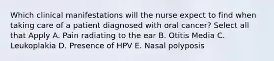 Which clinical manifestations will the nurse expect to find when taking care of a patient diagnosed with oral cancer? Select all that Apply A. Pain radiating to the ear B. Otitis Media C. Leukoplakia D. Presence of HPV E. Nasal polyposis