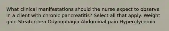 What clinical manifestations should the nurse expect to observe in a client with chronic pancreatitis? Select all that apply. Weight gain Steatorrhea Odynophagia Abdominal pain Hyperglycemia