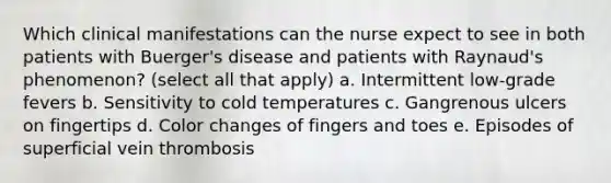 Which clinical manifestations can the nurse expect to see in both patients with Buerger's disease and patients with Raynaud's phenomenon? (select all that apply) a. Intermittent low-grade fevers b. Sensitivity to cold temperatures c. Gangrenous ulcers on fingertips d. Color changes of fingers and toes e. Episodes of superficial vein thrombosis