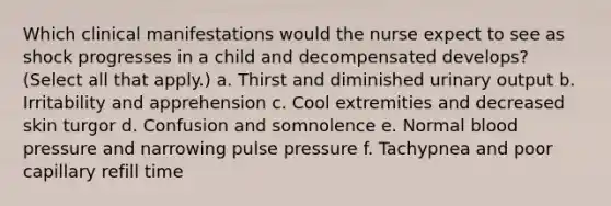 Which clinical manifestations would the nurse expect to see as shock progresses in a child and decompensated develops? (Select all that apply.) a. Thirst and diminished urinary output b. Irritability and apprehension c. Cool extremities and decreased skin turgor d. Confusion and somnolence e. Normal blood pressure and narrowing pulse pressure f. Tachypnea and poor capillary refill time