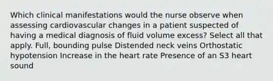 Which clinical manifestations would the nurse observe when assessing cardiovascular changes in a patient suspected of having a medical diagnosis of fluid volume excess? Select all that apply. Full, bounding pulse Distended neck veins Orthostatic hypotension Increase in the heart rate Presence of an S3 heart sound