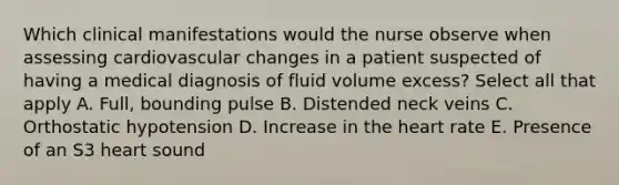 Which clinical manifestations would the nurse observe when assessing cardiovascular changes in a patient suspected of having a medical diagnosis of fluid volume excess? Select all that apply A. Full, bounding pulse B. Distended neck veins C. Orthostatic hypotension D. Increase in the heart rate E. Presence of an S3 heart sound