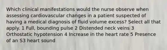 Which clinical manifestations would the nurse observe when assessing cardiovascular changes in a patient suspected of having a medical diagnosis of fluid volume excess? Select all that apply. 1 Full, bounding pulse 2 Distended neck veins 3 Orthostatic hypotension 4 Increase in the heart rate 5 Presence of an S3 heart sound