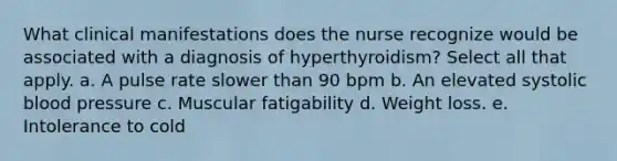 What clinical manifestations does the nurse recognize would be associated with a diagnosis of hyperthyroidism? Select all that apply. a. A pulse rate slower than 90 bpm b. An elevated systolic blood pressure c. Muscular fatigability d. Weight loss. e. Intolerance to cold