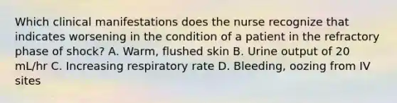 Which clinical manifestations does the nurse recognize that indicates worsening in the condition of a patient in the refractory phase of shock? A. Warm, flushed skin B. Urine output of 20 mL/hr C. Increasing respiratory rate D. Bleeding, oozing from IV sites